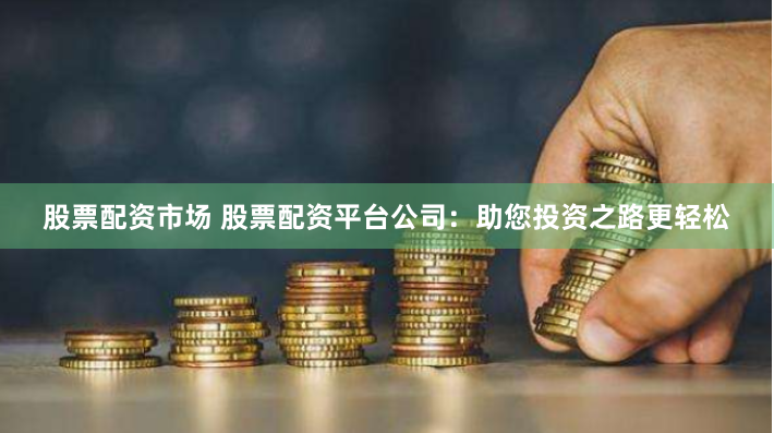 股票配资市场 股票配资平台公司：助您投资之路更轻松
