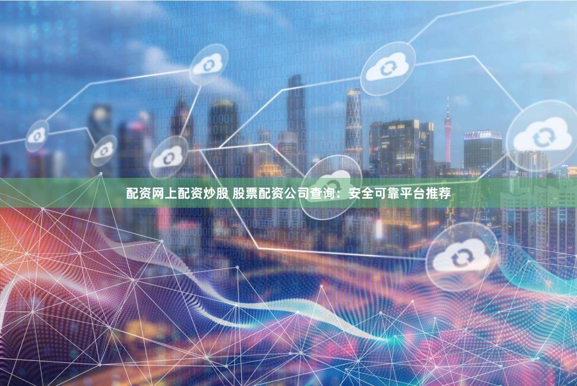 配资网上配资炒股 股票配资公司查询：安全可靠平台推荐
