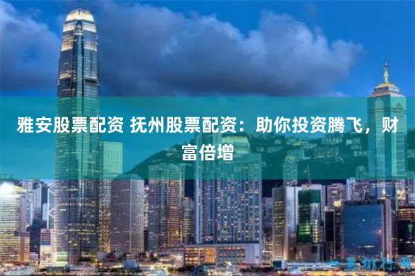 雅安股票配资 抚州股票配资：助你投资腾飞，财富倍增
